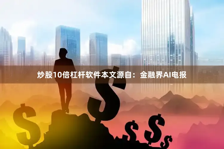 炒股10倍杠杆软件本文源自：金融界AI电报
