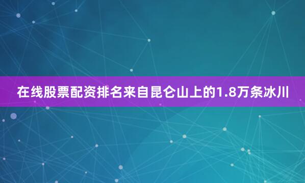 在线股票配资排名来自昆仑山上的1.8万条冰川