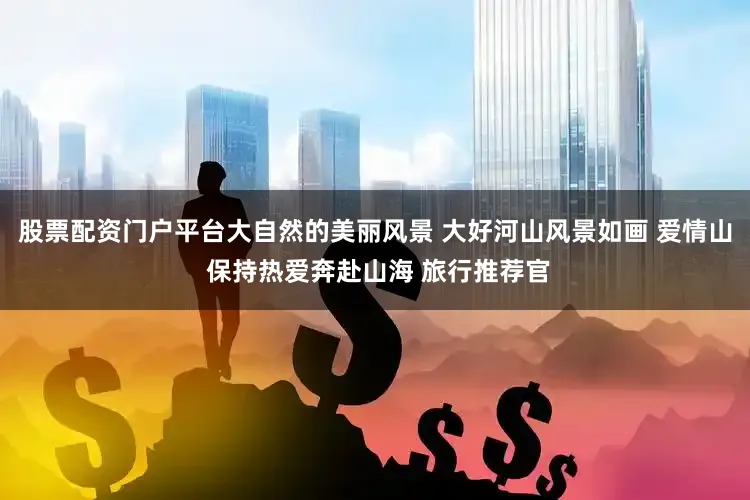 股票配资门户平台大自然的美丽风景 大好河山风景如画 爱情山 保持热爱奔赴山海 旅行推荐官