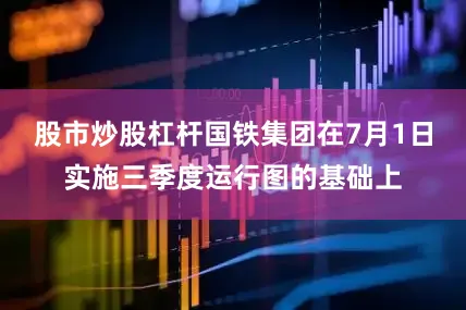 股市炒股杠杆国铁集团在7月1日实施三季度运行图的基础上