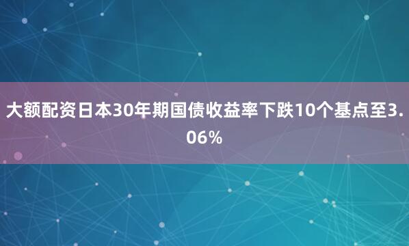 大额配资日本30年期国债收益率下跌10个基点至3.06%