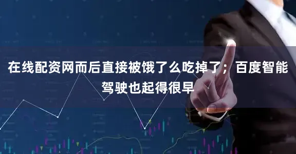 在线配资网而后直接被饿了么吃掉了；百度智能驾驶也起得很早