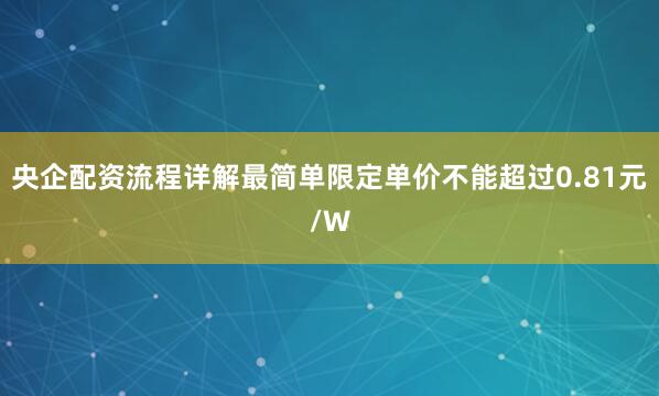 央企配资流程详解最简单限定单价不能超过0.81元/W