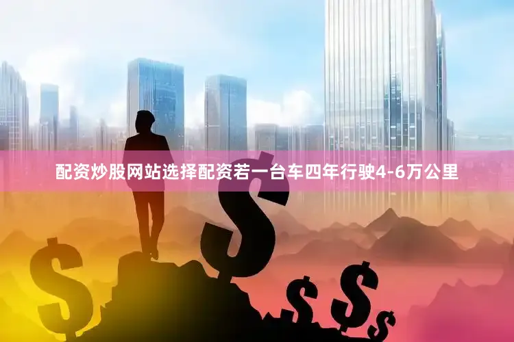 配资炒股网站选择配资若一台车四年行驶4-6万公里