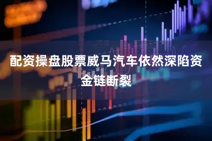 配资操盘股票威马汽车依然深陷资金链断裂